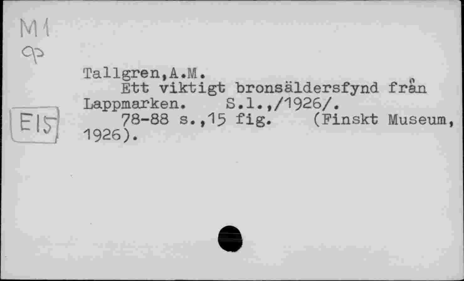 ﻿NH
°P
EI7
V----
Tallgren,A.M.	0
Ett viktigt bronsaidersfynd fràn Lappmarken.	S.1.,/1926/.
78-88 s.,15 fig» (Finskt Museum, 1926).